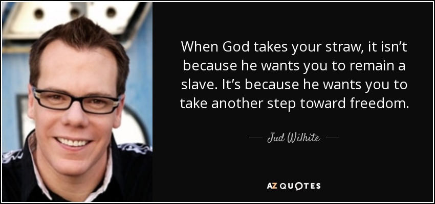 When God takes your straw, it isn’t because he wants you to remain a slave. It’s because he wants you to take another step toward freedom. - Jud Wilhite