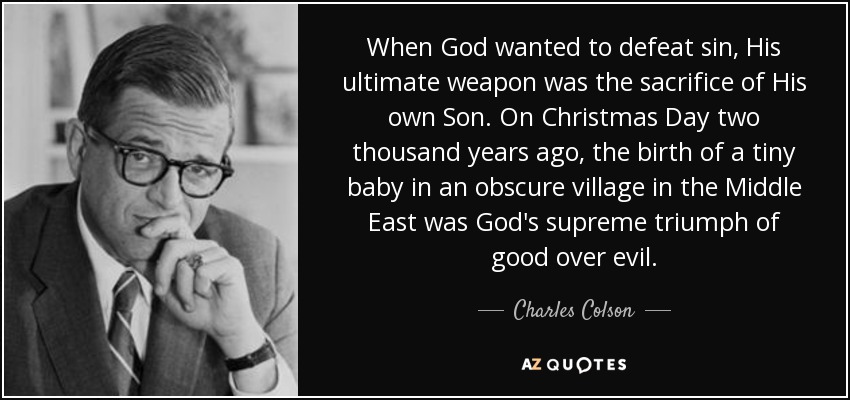 When God wanted to defeat sin, His ultimate weapon was the sacrifice of His own Son. On Christmas Day two thousand years ago, the birth of a tiny baby in an obscure village in the Middle East was God's supreme triumph of good over evil. - Charles Colson