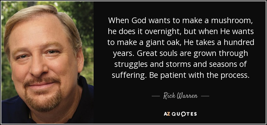 When God wants to make a mushroom, he does it overnight, but when He wants to make a giant oak, He takes a hundred years. Great souls are grown through struggles and storms and seasons of suffering. Be patient with the process. - Rick Warren