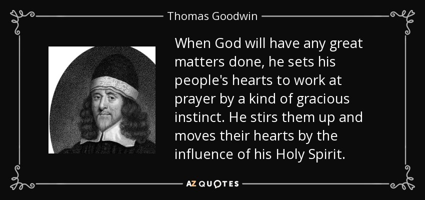 When God will have any great matters done, he sets his people's hearts to work at prayer by a kind of gracious instinct. He stirs them up and moves their hearts by the influence of his Holy Spirit. - Thomas Goodwin