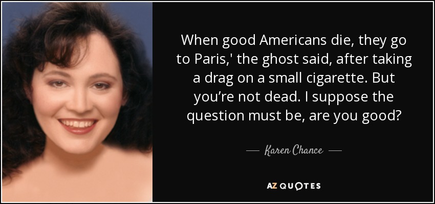 When good Americans die, they go to Paris,' the ghost said, after taking a drag on a small cigarette. But you’re not dead. I suppose the question must be, are you good? - Karen Chance