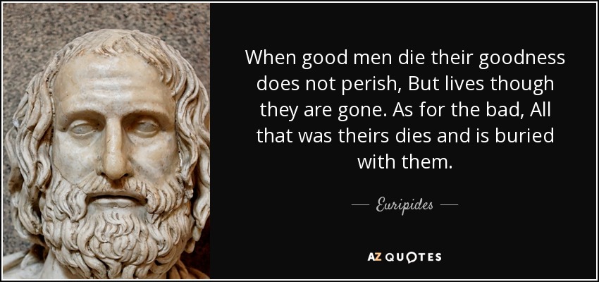 When good men die their goodness does not perish, But lives though they are gone. As for the bad, All that was theirs dies and is buried with them. - Euripides