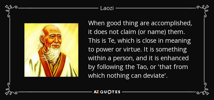 When good thing are accomplished, it does not claim (or name) them. This is Te, which is close in meaning to power or virtue. It is something within a person, and it is enhanced by following the Tao, or 'that from which nothing can deviate'. - Laozi