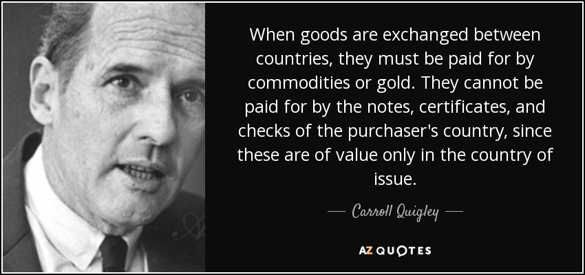 When goods are exchanged between countries, they must be paid for by commodities or gold. They cannot be paid for by the notes, certificates, and checks of the purchaser's country, since these are of value only in the country of issue. - Carroll Quigley