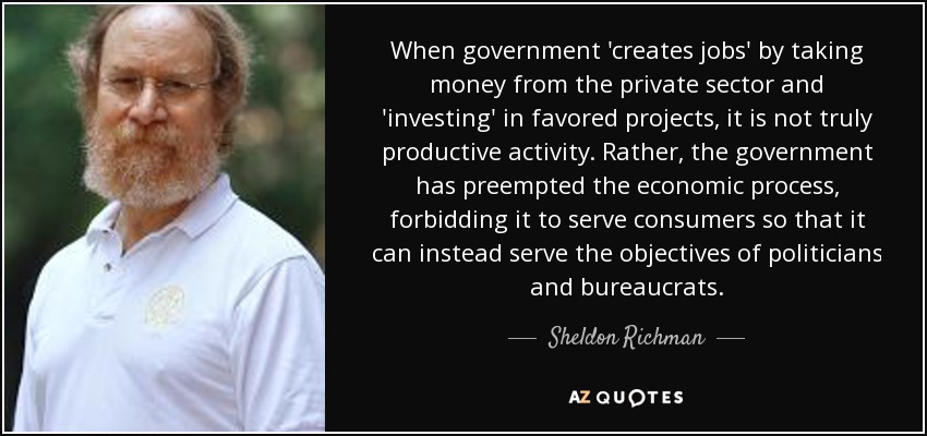 When government 'creates jobs' by taking money from the private sector and 'investing' in favored projects, it is not truly productive activity. Rather, the government has preempted the economic process, forbidding it to serve consumers so that it can instead serve the objectives of politicians and bureaucrats. - Sheldon Richman