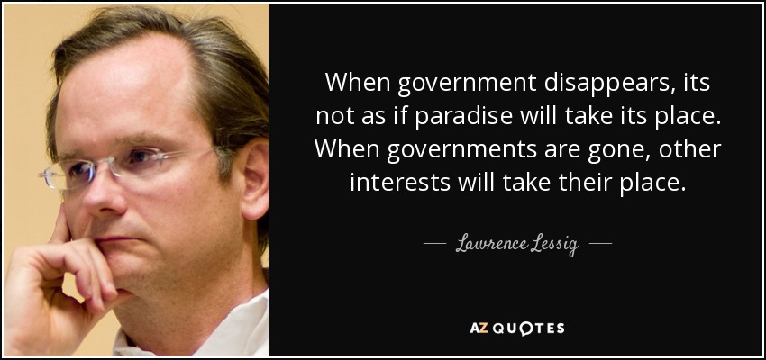 When government disappears, its not as if paradise will take its place. When governments are gone, other interests will take their place. - Lawrence Lessig