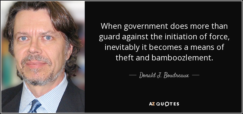When government does more than guard against the initiation of force, inevitably it becomes a means of theft and bamboozlement. - Donald J. Boudreaux
