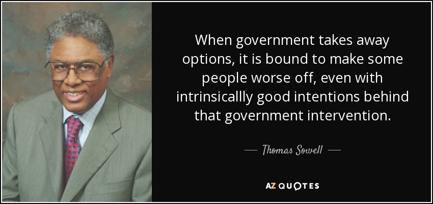 When government takes away options, it is bound to make some people worse off, even with intrinsicallly good intentions behind that government intervention. - Thomas Sowell