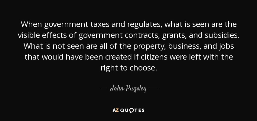 When government taxes and regulates, what is seen are the visible effects of government contracts, grants, and subsidies. What is not seen are all of the property, business, and jobs that would have been created if citizens were left with the right to choose. - John Pugsley