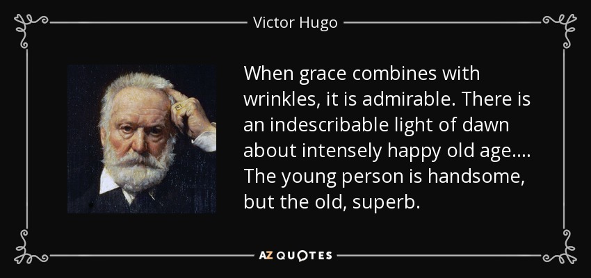 When grace combines with wrinkles, it is admirable. There is an indescribable light of dawn about intensely happy old age. . . . The young person is handsome, but the old, superb. - Victor Hugo