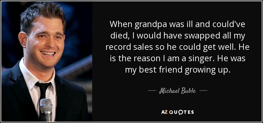 When grandpa was ill and could've died, I would have swapped all my record sales so he could get well. He is the reason I am a singer. He was my best friend growing up. - Michael Buble