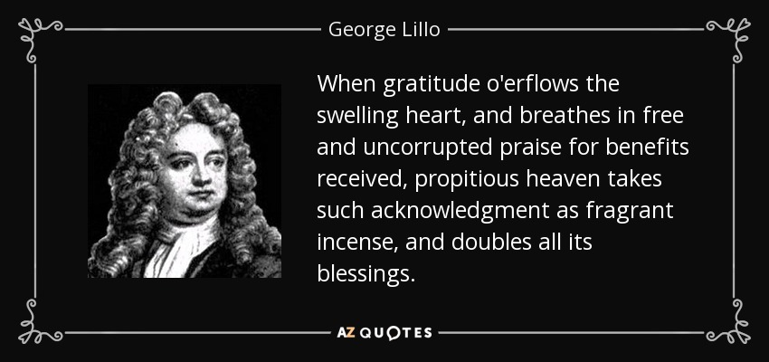 When gratitude o'erflows the swelling heart, and breathes in free and uncorrupted praise for benefits received, propitious heaven takes such acknowledgment as fragrant incense, and doubles all its blessings. - George Lillo