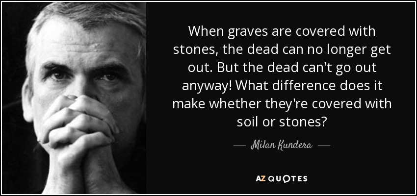 When graves are covered with stones, the dead can no longer get out. But the dead can't go out anyway! What difference does it make whether they're covered with soil or stones? - Milan Kundera