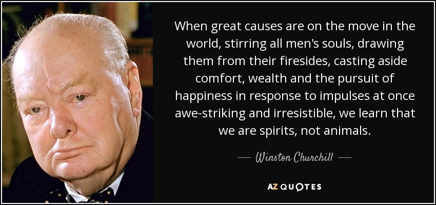 When great causes are on the move in the world, stirring all men's souls, drawing them from their firesides, casting aside comfort, wealth and the pursuit of happiness in response to impulses at once awe-striking and irresistible, we learn that we are spirits, not animals. - Winston Churchill