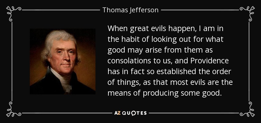 When great evils happen, I am in the habit of looking out for what good may arise from them as consolations to us, and Providence has in fact so established the order of things, as that most evils are the means of producing some good. - Thomas Jefferson