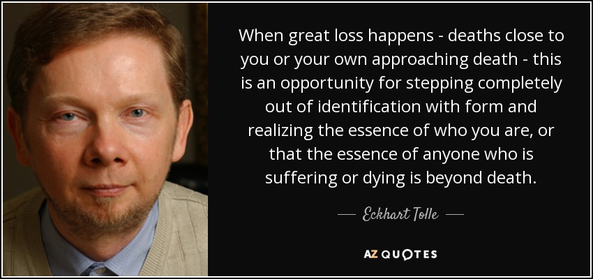 When great loss happens - deaths close to you or your own approaching death - this is an opportunity for stepping completely out of identification with form and realizing the essence of who you are, or that the essence of anyone who is suffering or dying is beyond death. - Eckhart Tolle