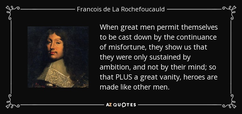When great men permit themselves to be cast down by the continuance of misfortune, they show us that they were only sustained by ambition, and not by their mind; so that PLUS a great vanity, heroes are made like other men. - Francois de La Rochefoucauld