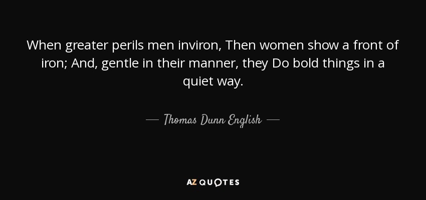 When greater perils men inviron, Then women show a front of iron; And, gentle in their manner, they Do bold things in a quiet way. - Thomas Dunn English