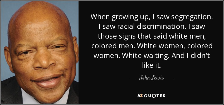 When growing up, I saw segregation. I saw racial discrimination. I saw those signs that said white men, colored men. White women, colored women. White waiting. And I didn't like it. - John Lewis
