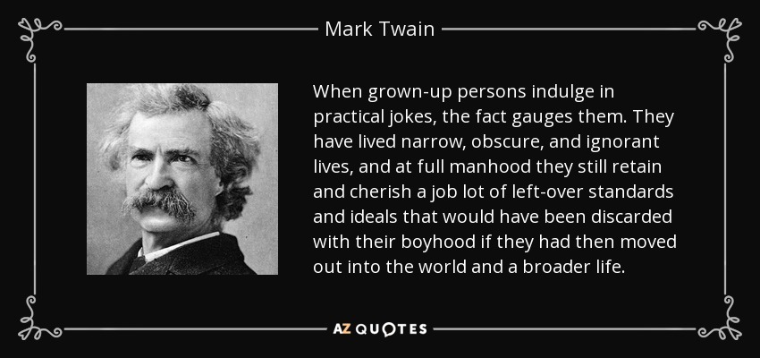 When grown-up persons indulge in practical jokes, the fact gauges them. They have lived narrow, obscure, and ignorant lives, and at full manhood they still retain and cherish a job lot of left-over standards and ideals that would have been discarded with their boyhood if they had then moved out into the world and a broader life. - Mark Twain