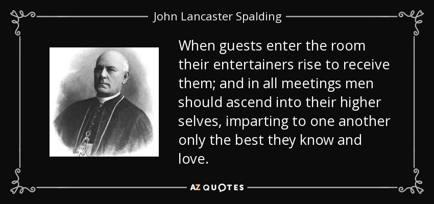 When guests enter the room their entertainers rise to receive them; and in all meetings men should ascend into their higher selves, imparting to one another only the best they know and love. - John Lancaster Spalding
