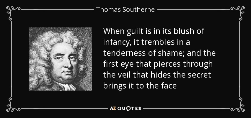 When guilt is in its blush of infancy, it trembles in a tenderness of shame; and the first eye that pierces through the veil that hides the secret brings it to the face - Thomas Southerne