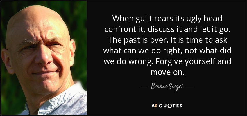 When guilt rears its ugly head confront it, discuss it and let it go. The past is over. It is time to ask what can we do right, not what did we do wrong. Forgive yourself and move on. - Bernie Siegel