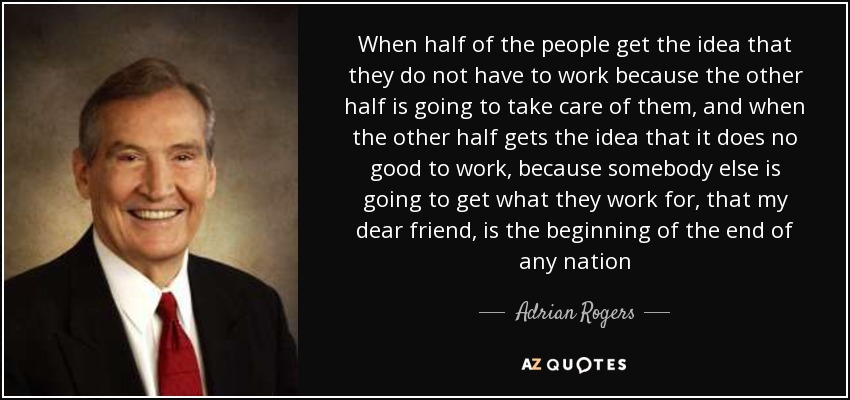 When half of the people get the idea that they do not have to work because the other half is going to take care of them, and when the other half gets the idea that it does no good to work, because somebody else is going to get what they work for, that my dear friend, is the beginning of the end of any nation - Adrian Rogers