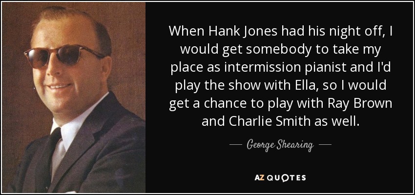 When Hank Jones had his night off, I would get somebody to take my place as intermission pianist and I'd play the show with Ella, so I would get a chance to play with Ray Brown and Charlie Smith as well. - George Shearing