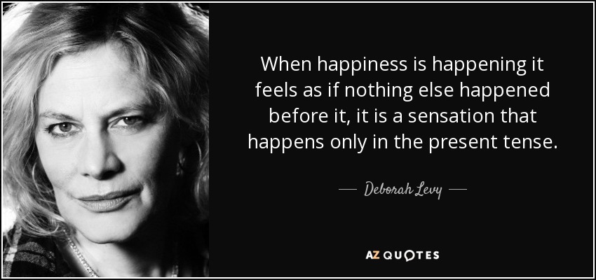 When happiness is happening it feels as if nothing else happened before it, it is a sensation that happens only in the present tense. - Deborah Levy