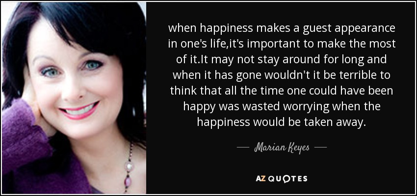 when happiness makes a guest appearance in one's life,it's important to make the most of it.It may not stay around for long and when it has gone wouldn't it be terrible to think that all the time one could have been happy was wasted worrying when the happiness would be taken away. - Marian Keyes