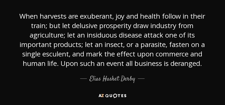 When harvests are exuberant, joy and health follow in their train; but let delusive prosperity draw industry from agriculture; let an insiduous disease attack one of its important products; let an insect, or a parasite, fasten on a single esculent, and mark the effect upon commerce and human life. Upon such an event all business is deranged. - Elias Hasket Derby