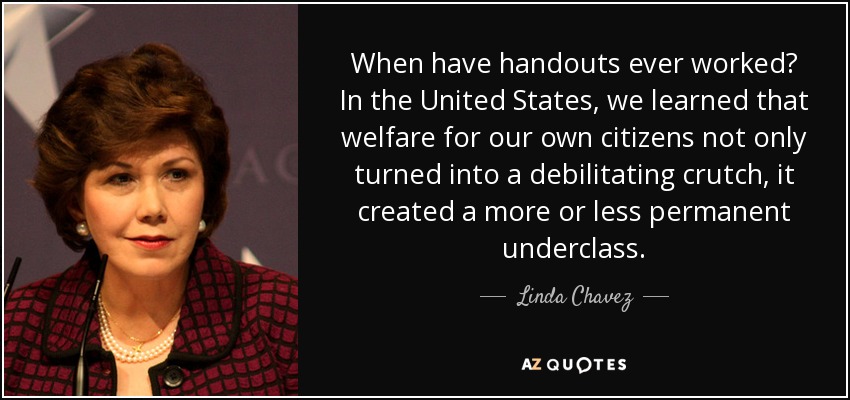 When have handouts ever worked? In the United States, we learned that welfare for our own citizens not only turned into a debilitating crutch, it created a more or less permanent underclass. - Linda Chavez
