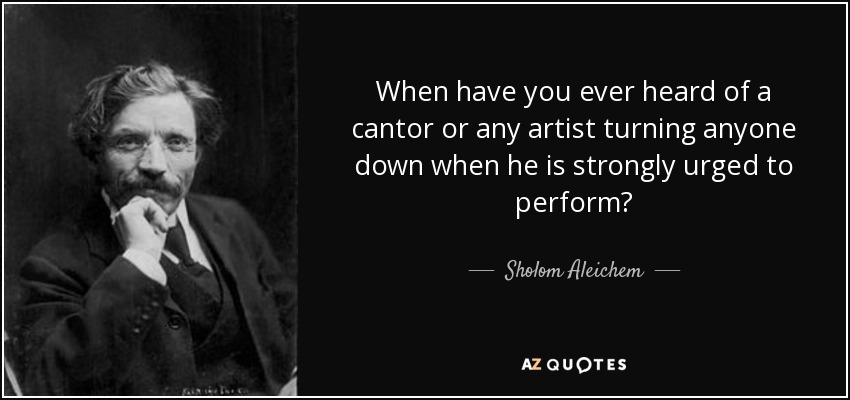 When have you ever heard of a cantor or any artist turning anyone down when he is strongly urged to perform? - Sholom Aleichem