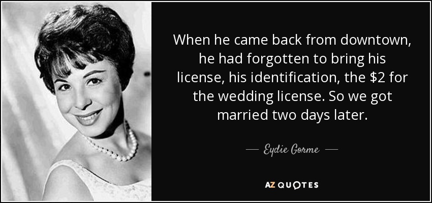 When he came back from downtown, he had forgotten to bring his license, his identification, the $2 for the wedding license. So we got married two days later. - Eydie Gorme