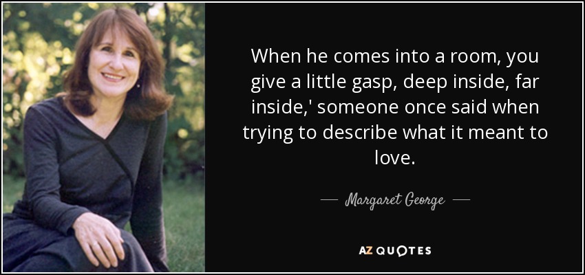 When he comes into a room, you give a little gasp, deep inside, far inside,' someone once said when trying to describe what it meant to love. - Margaret George