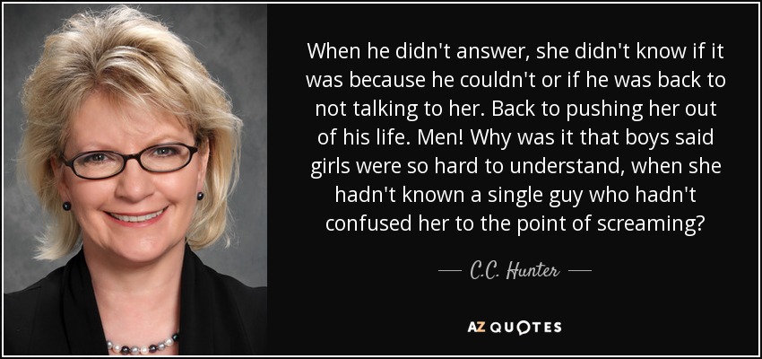 When he didn't answer, she didn't know if it was because he couldn't or if he was back to not talking to her. Back to pushing her out of his life. Men! Why was it that boys said girls were so hard to understand, when she hadn't known a single guy who hadn't confused her to the point of screaming? - C.C. Hunter