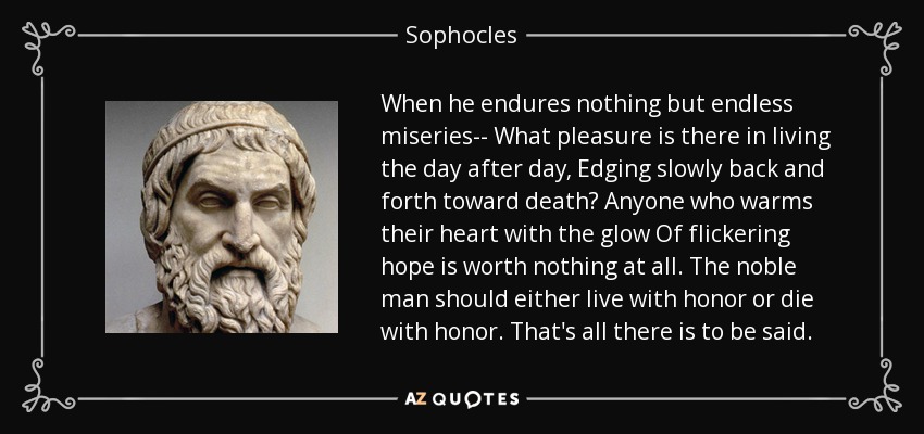 When he endures nothing but endless miseries-- What pleasure is there in living the day after day, Edging slowly back and forth toward death? Anyone who warms their heart with the glow Of flickering hope is worth nothing at all. The noble man should either live with honor or die with honor. That's all there is to be said. - Sophocles