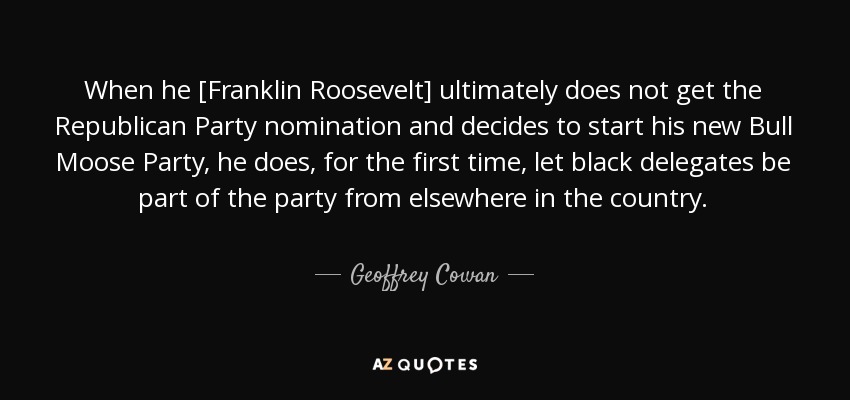 When he [Franklin Roosevelt] ultimately does not get the Republican Party nomination and decides to start his new Bull Moose Party, he does, for the first time, let black delegates be part of the party from elsewhere in the country. - Geoffrey Cowan