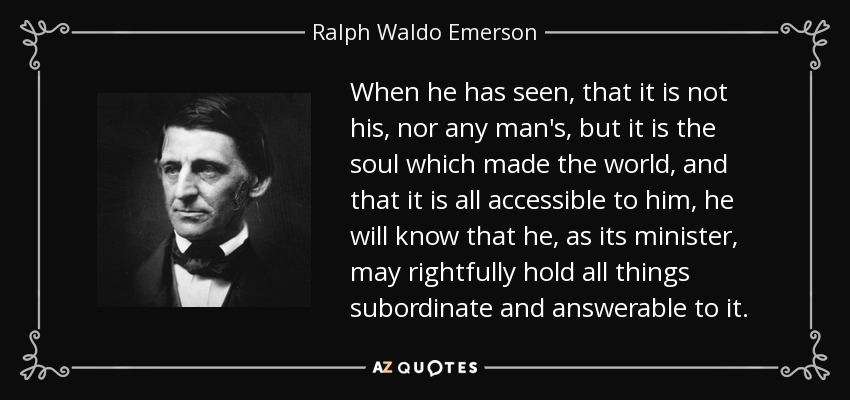 When he has seen, that it is not his, nor any man's, but it is the soul which made the world, and that it is all accessible to him, he will know that he, as its minister, may rightfully hold all things subordinate and answerable to it. - Ralph Waldo Emerson