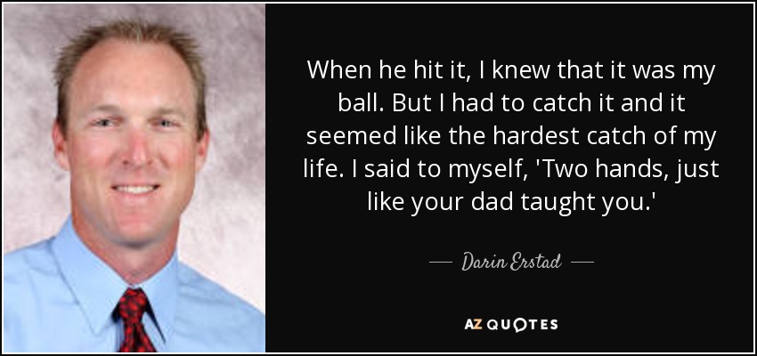 When he hit it, I knew that it was my ball. But I had to catch it and it seemed like the hardest catch of my life. I said to myself, 'Two hands, just like your dad taught you.' - Darin Erstad