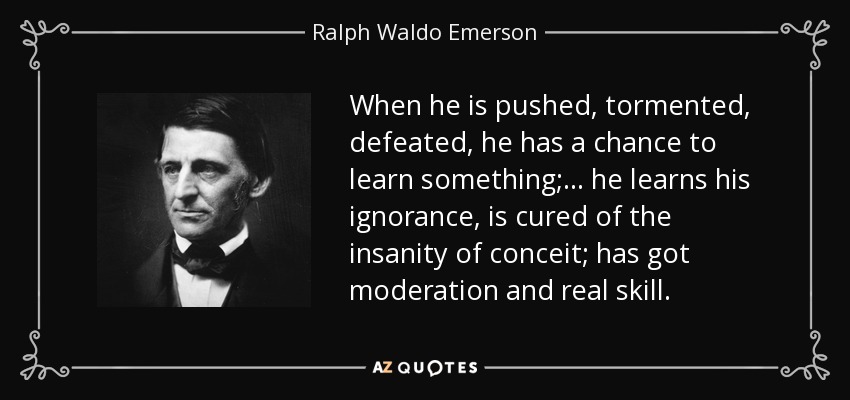When he is pushed, tormented, defeated, he has a chance to learn something; ... he learns his ignorance, is cured of the insanity of conceit; has got moderation and real skill. - Ralph Waldo Emerson