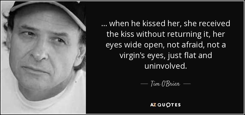 ... when he kissed her, she received the kiss without returning it, her eyes wide open, not afraid, not a virgin's eyes, just flat and uninvolved. - Tim O'Brien