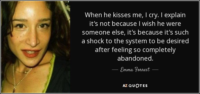 When he kisses me, I cry. I explain it's not because I wish he were someone else, it's because it's such a shock to the system to be desired after feeling so completely abandoned. - Emma Forrest