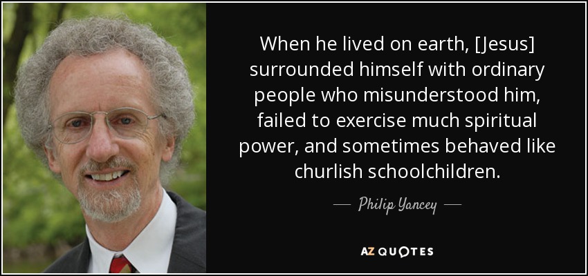 When he lived on earth, [Jesus] surrounded himself with ordinary people who misunderstood him, failed to exercise much spiritual power, and sometimes behaved like churlish schoolchildren. - Philip Yancey