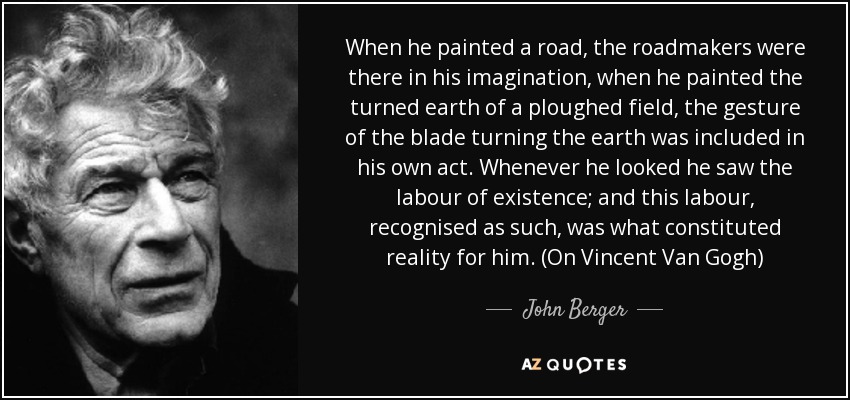 When he painted a road, the roadmakers were there in his imagination, when he painted the turned earth of a ploughed field, the gesture of the blade turning the earth was included in his own act. Whenever he looked he saw the labour of existence; and this labour, recognised as such, was what constituted reality for him. (On Vincent Van Gogh) - John Berger