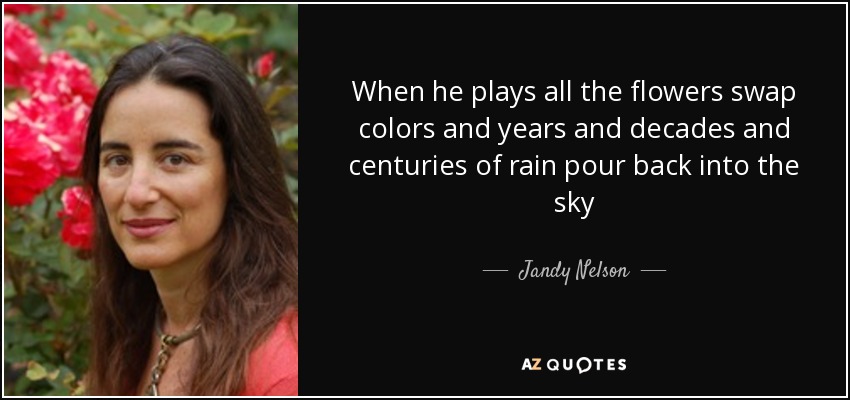 When he plays all the flowers swap colors and years and decades and centuries of rain pour back into the sky - Jandy Nelson