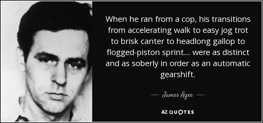 When he ran from a cop, his transitions from accelerating walk to easy jog trot to brisk canter to headlong gallop to flogged-piston sprint . . . were as distinct and as soberly in order as an automatic gearshift. - James Agee