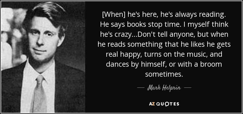 [When] he's here, he's always reading. He says books stop time. I myself think he's crazy...Don't tell anyone, but when he reads something that he likes he gets real happy, turns on the music, and dances by himself, or with a broom sometimes. - Mark Helprin