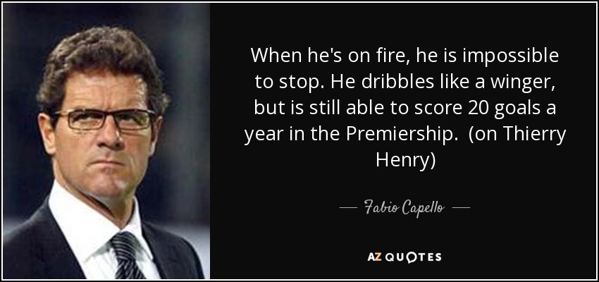 When he's on fire, he is impossible to stop. He dribbles like a winger, but is still able to score 20 goals a year in the Premiership. (on Thierry Henry) - Fabio Capello